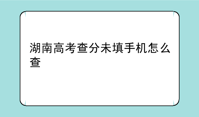 湖南高考查分未填手机怎么查