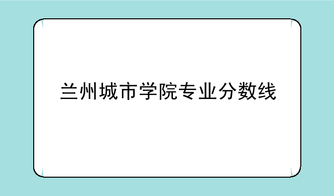 兰州城市学院专业分数线