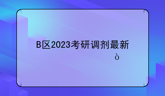 B区2023考研调剂最新信息？