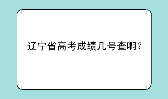 辽宁省高考成绩几号查啊？