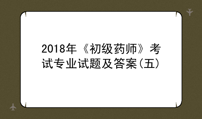 2018年《初级药师》考试专业试题及答案(五)