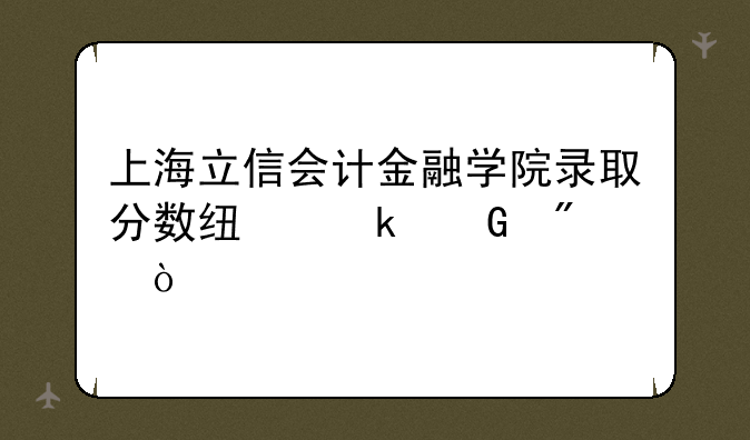 上海立信会计金融学院录取分数线多少分？