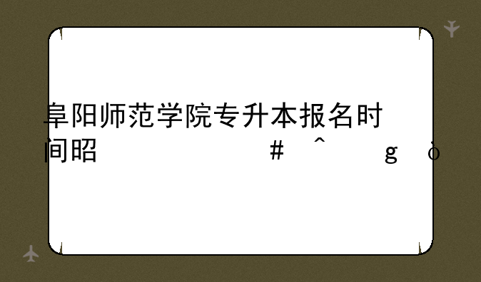阜阳师范学院专升本报名时间是什么时候？