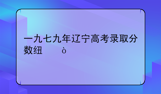 一九七九年辽宁高考录取分数线？