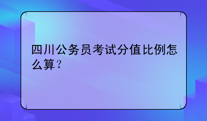 四川公务员考试分值比例怎么算？