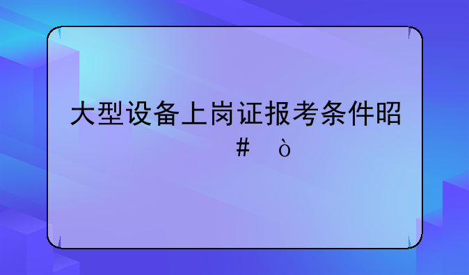 大型设备上岗证报考条件是什么？