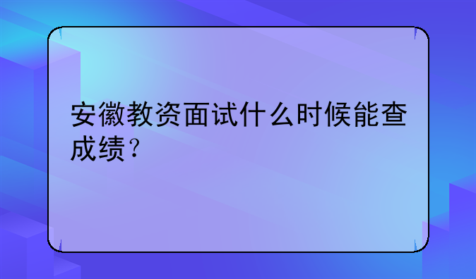 安徽教资面试什么时候能查成绩？
