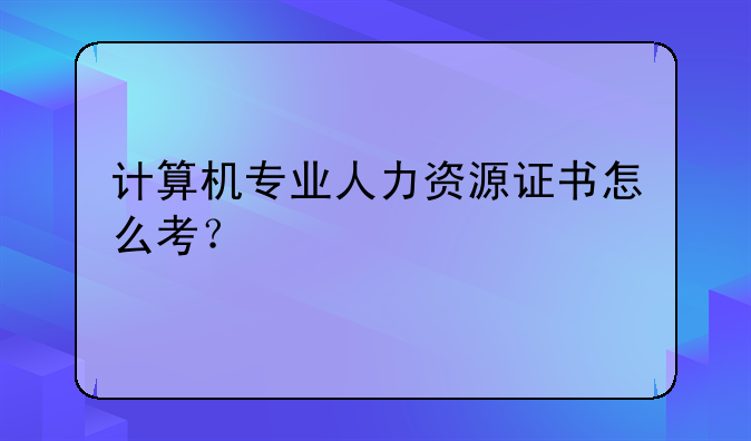 计算机专业人力资源证书怎么考？