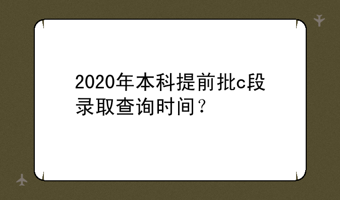 2020年本科提前批c段录取查询时间？