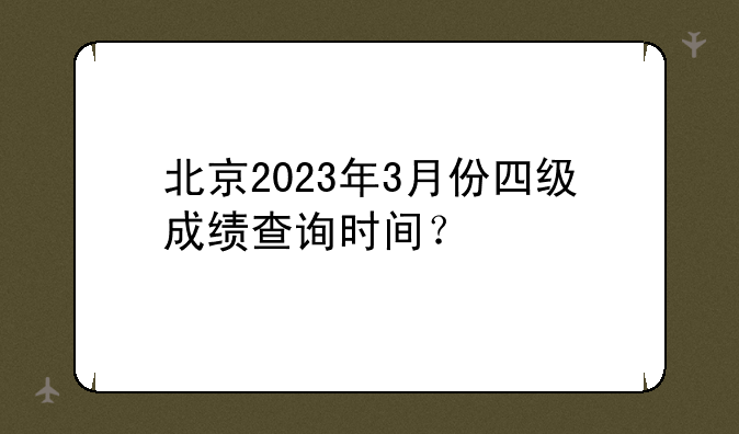 北京2023年3月份四级成绩查询时间？