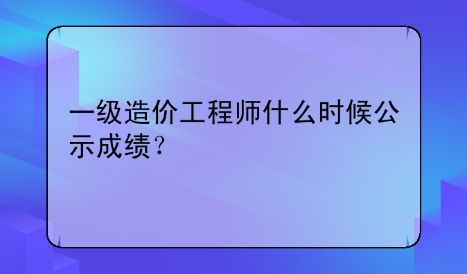 一级造价工程师什么时候公示成绩？