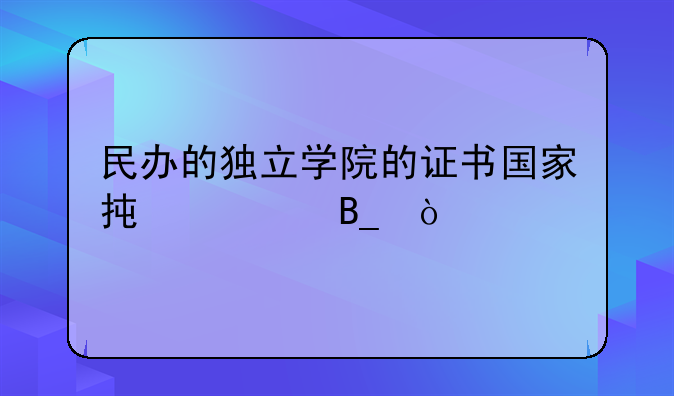 民办的独立学院的证书国家承认吗？