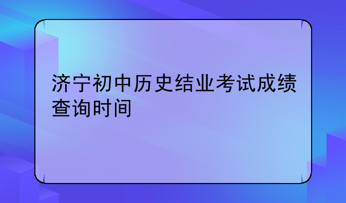 济宁初中历史结业考试成绩查询时间