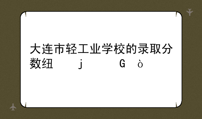 大连市轻工业学校的录取分数线的少？