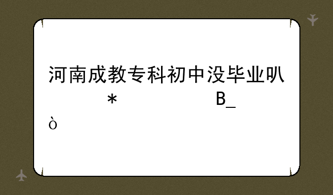 河南成教专科初中没毕业可以报考吗？