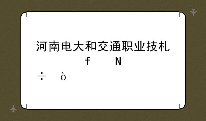 河南电大和交通职业技术学院哪个好？