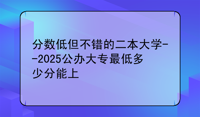 分数低但不错的二本大学--2025公办大专最低多少分能上