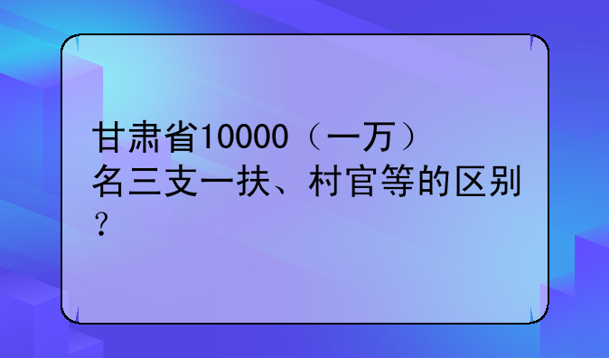 甘肃省10000（一万）名三支一扶、村官等的区别？