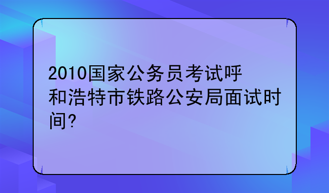 2010国家公务员考试呼和浩特市铁路公安局面试时间?