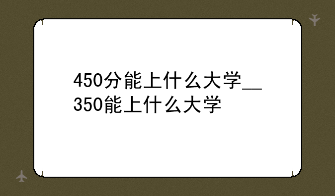 450分能上什么大学__350能上什么大学
