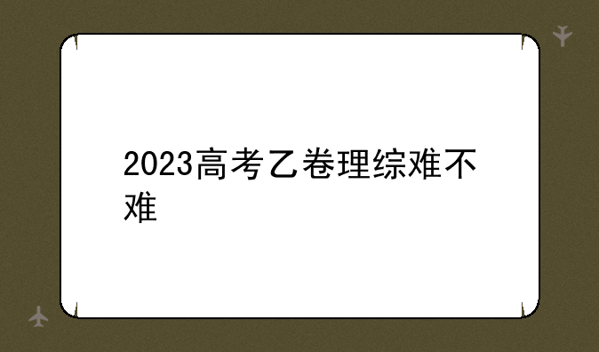2023高考乙卷理综难不难