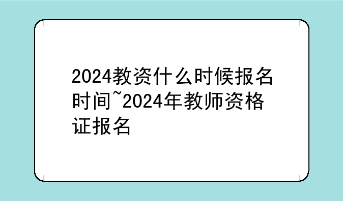 2024教资什么时候报名时间~2024年教师资格证报名