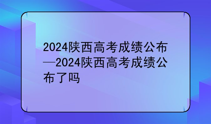 2024陕西高考成绩公布—2024陕西高考成绩公布了吗