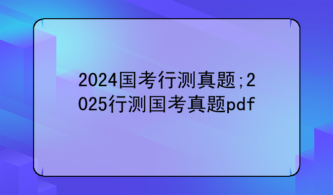 2024国考行测真题;2025行测国考真题pdf