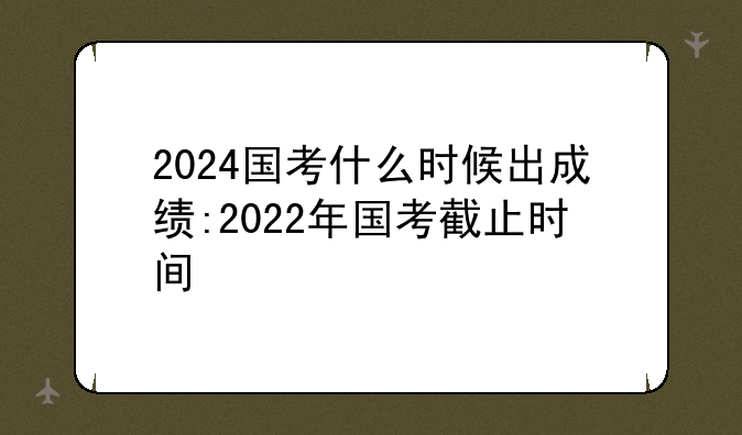 2024国考什么时候出成绩:2022年国考截止时间