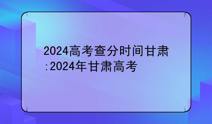 2024高考查分时间甘肃:2024年甘肃高考