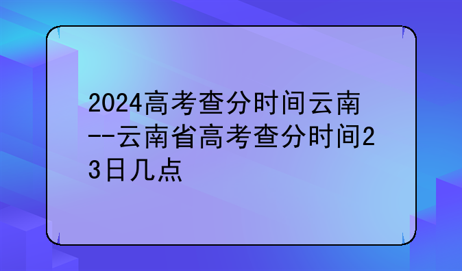 2024高考查分时间云南--云南省高考查分时间23日几点