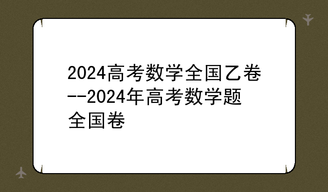 2024高考数学全国乙卷--2024年高考数学题全国卷