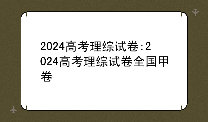 2024高考理综试卷:2024高考理综试卷全国甲卷