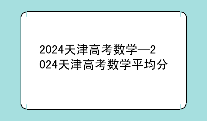 2024天津高考数学—2024天津高考数学平均分