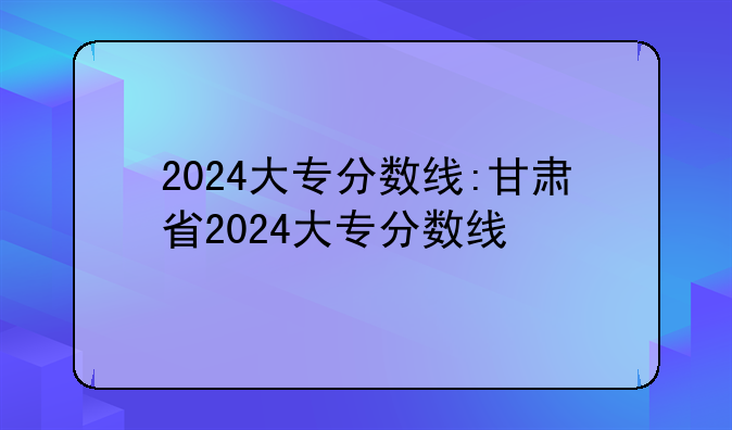 2024大专分数线:甘肃省2024大专分数线