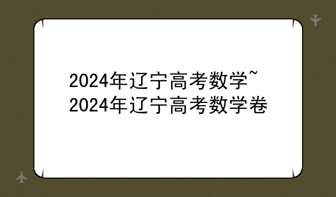 2024年辽宁高考数学~2024年辽宁高考数学卷