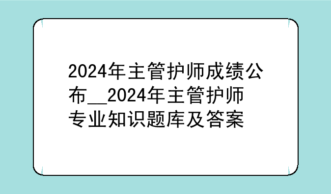 2024年主管护师成绩公布__2024年主管护师专业知识题库及答案