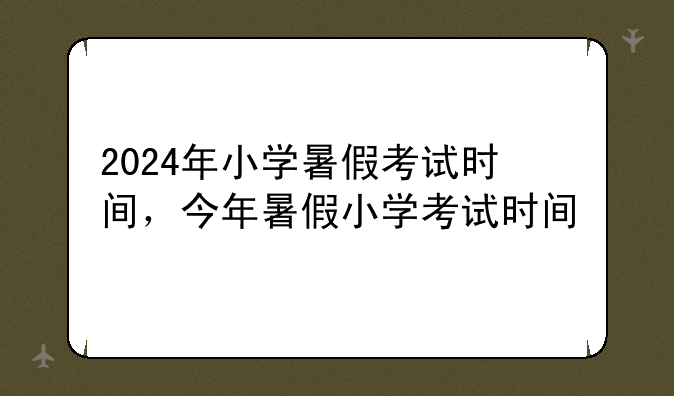 2024年小学暑假考试时间，今年暑假小学考试时间