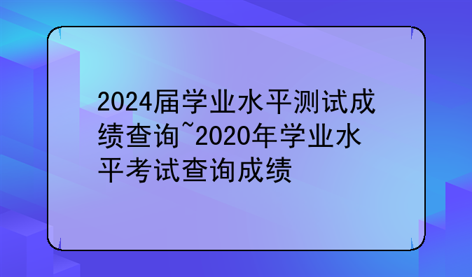 2024届学业水平测试成绩查询~2020年学业水平考试查询成绩