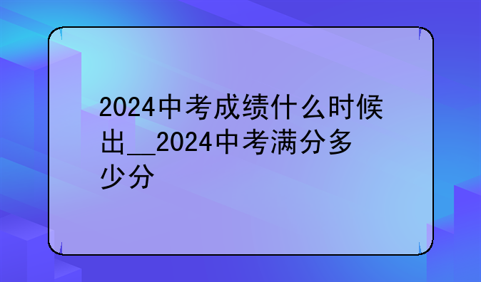 2024中考成绩什么时候出__2024中考满分多少分