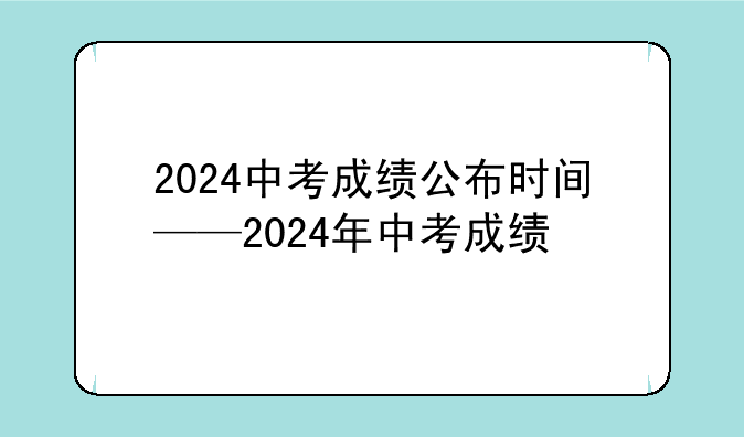 2024中考成绩公布时间——2024年中考成绩