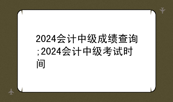 2024会计中级成绩查询;2024会计中级考试时间