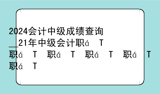 2024会计中级成绩查询__21年中级会计职称成绩查询