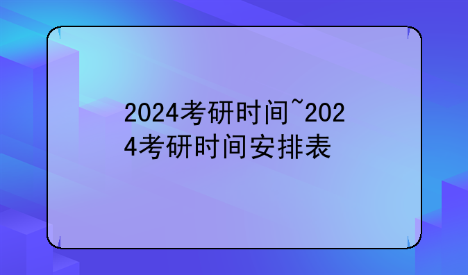 2024考研时间~2024考研时间安排表