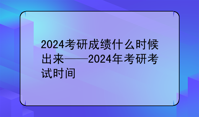 2024考研成绩什么时候出来——2024年考研考试时间