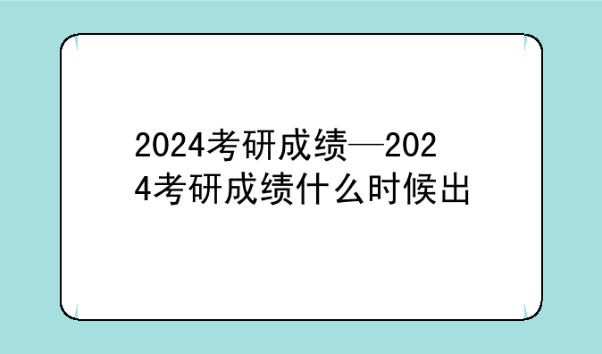 2024考研成绩—2024考研成绩什么时候出