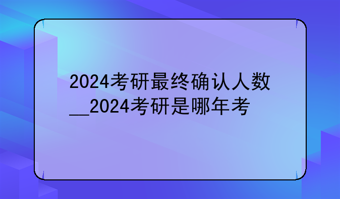 2024考研最终确认人数__2024考研是哪年考