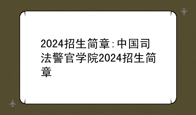 2024招生简章:中国司法警官学院2024招生简章