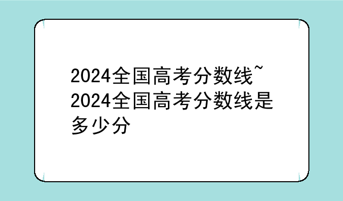 2024全国高考分数线~2024全国高考分数线是多少分