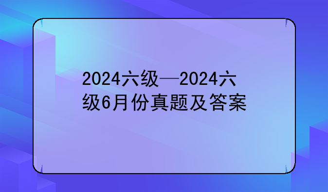 2024六级—2024六级6月份真题及答案